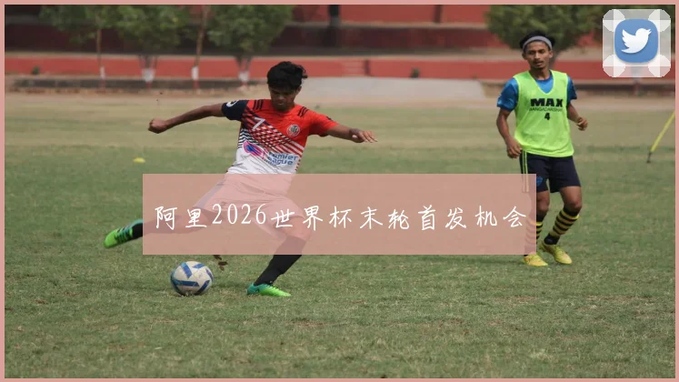 阿里2026世界杯末轮首发机会