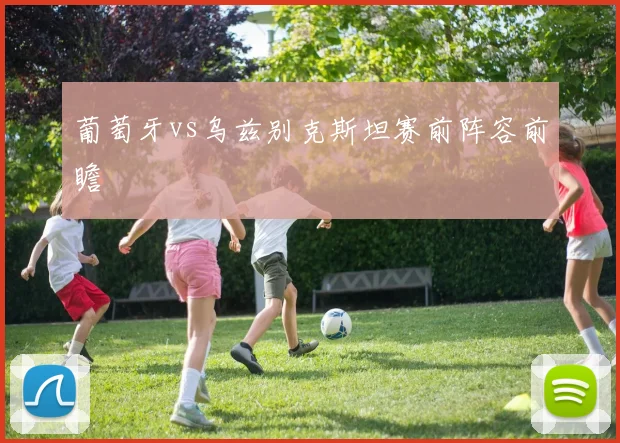 葡萄牙vs乌兹别克斯坦赛前阵容前瞻