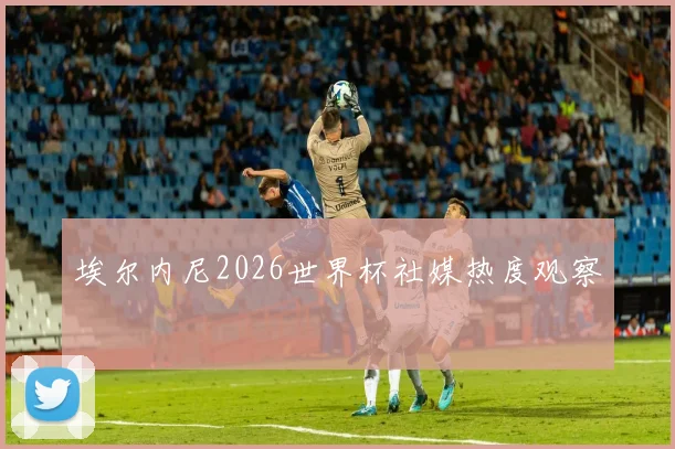 埃尔内尼2026世界杯社媒热度观察