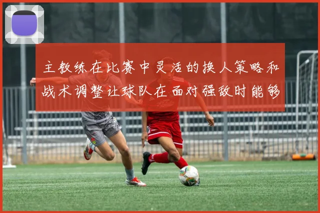 必赢官网平台入口 - 主教练在比赛中灵活的换人策略和战术调整让球队在面对强敌时能够保持较强的竞争力