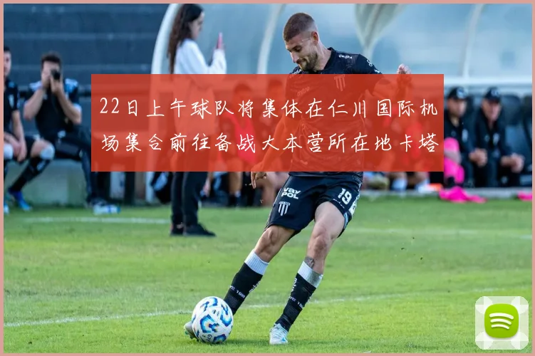 必赢官网平台入口 - 22日上午球队将集体在仁川国际机场集合前往备战大本营所在地卡塔尔多哈