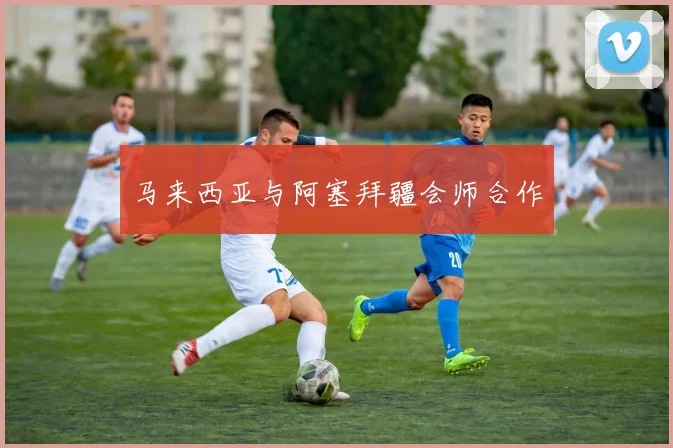 必赢官网平台入口 - 马来西亚与阿塞拜疆会师合作