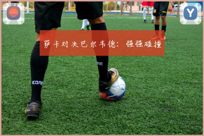 必赢官网平台入口 - 萨卡对决巴尔韦德：强强碰撞
