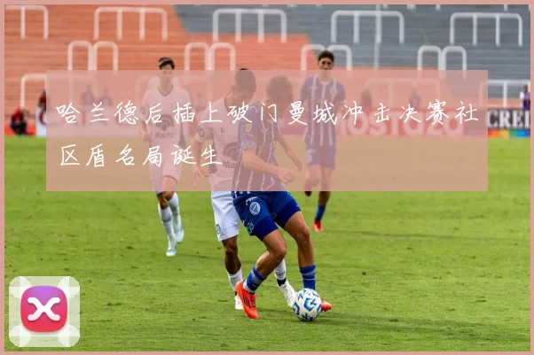 哈兰德后插上破门曼城冲击决赛社区盾名局诞生