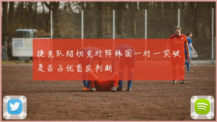 捷克队绍切克对阵韩国一对一突破是否占优首发判断
