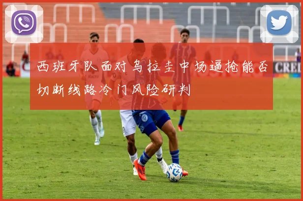 西班牙队面对乌拉圭中场逼抢能否切断线路冷门风险研判