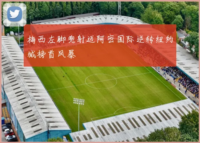 梅西左脚兜射迈阿密国际逆转纽约城榜首风暴