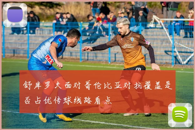舒库罗夫面对哥伦比亚对抗覆盖是否占优传球线路看点