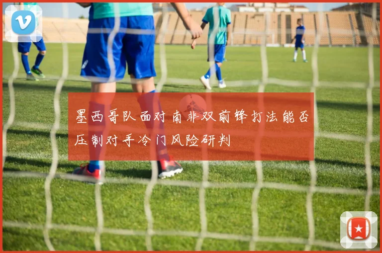 墨西哥队面对南非双前锋打法能否压制对手冷门风险研判