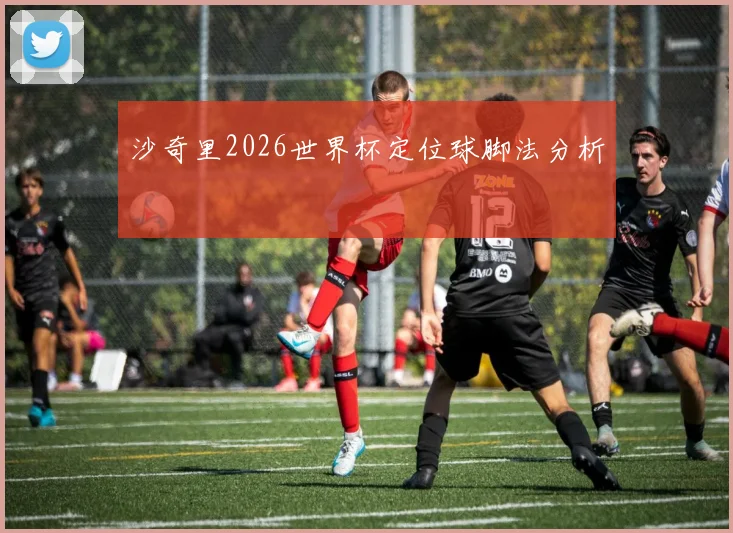 沙奇里2026世界杯定位球脚法分析