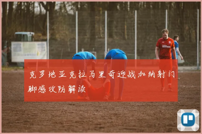 克罗地亚克拉马里奇迎战加纳射门脚感攻防解读