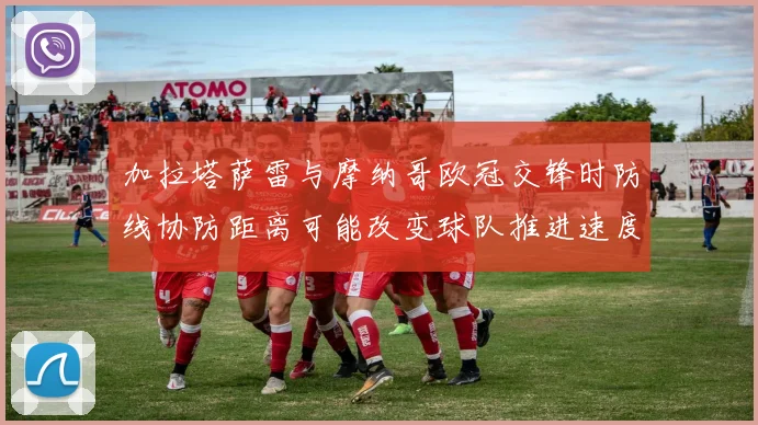 加拉塔萨雷与摩纳哥欧冠交锋时防线协防距离可能改变球队推进速度