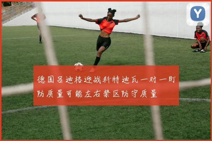 德国吕迪格迎战科特迪瓦一对一盯防质量可能左右禁区防守质量