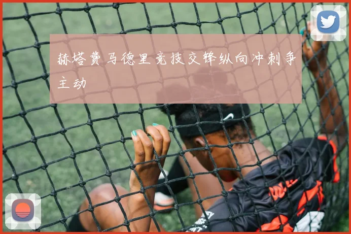 赫塔费马德里竞技交锋纵向冲刺争主动