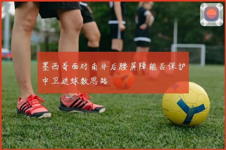 墨西哥面对南非后腰屏障能否保护中卫进球数思路