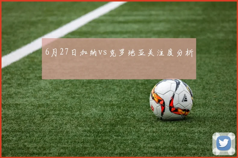 6月27日加纳vs克罗地亚关注度分析