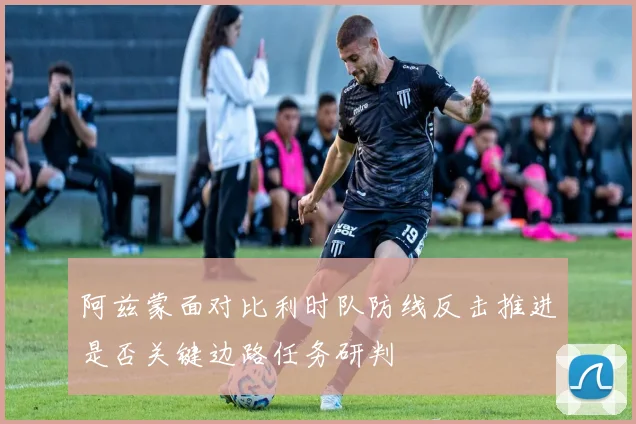 阿兹蒙面对比利时队防线反击推进是否关键边路任务研判