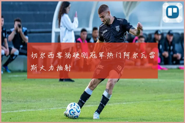 切尔西客场硬刚冠军热门阿尔瓦雷斯大力抽射