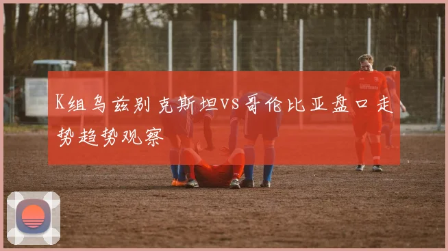 K组乌兹别克斯坦vs哥伦比亚盘口走势趋势观察