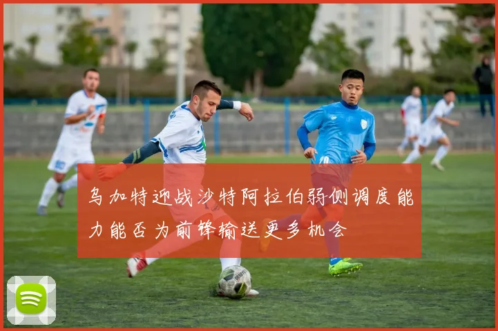 乌加特迎战沙特阿拉伯弱侧调度能力能否为前锋输送更多机会