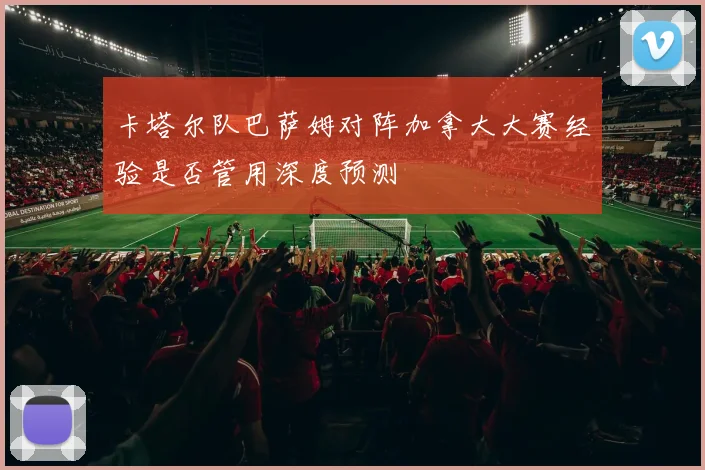 卡塔尔队巴萨姆对阵加拿大大赛经验是否管用深度预测